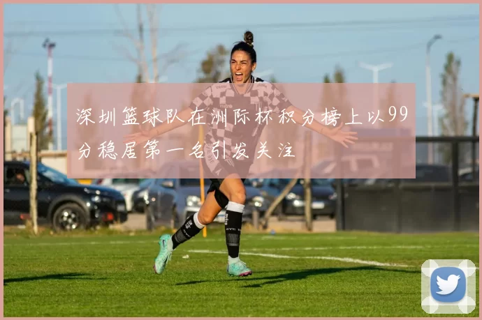 深圳篮球队在洲际杯积分榜上以99分稳居第一名引发关注