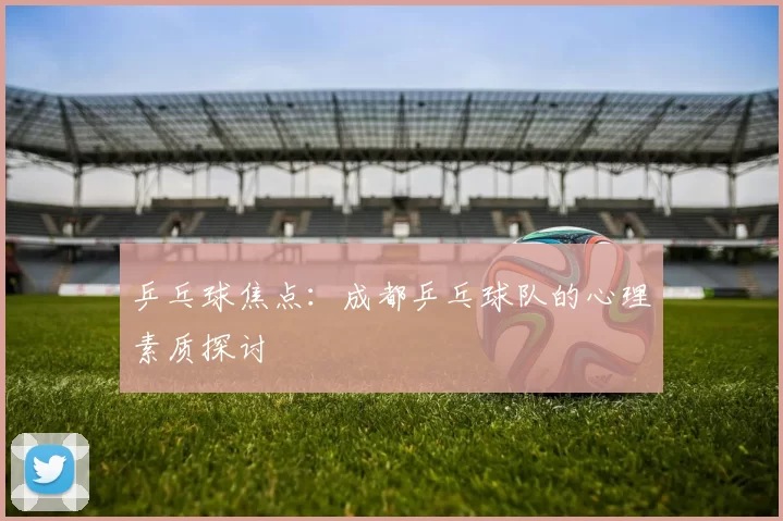 乒乓球焦点：成都乒乓球队的心理素质探讨