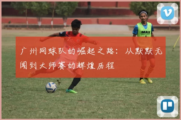 广州网球队的崛起之路：从默默无闻到大师赛的辉煌历程